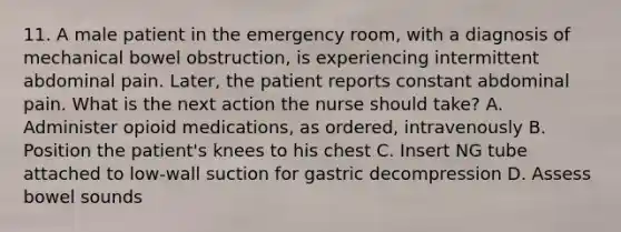 11. A male patient in the emergency room, with a diagnosis of mechanical bowel obstruction, is experiencing intermittent abdominal pain. Later, the patient reports constant abdominal pain. What is the next action the nurse should take? A. Administer opioid medications, as ordered, intravenously B. Position the patient's knees to his chest C. Insert NG tube attached to low-wall suction for gastric decompression D. Assess bowel sounds