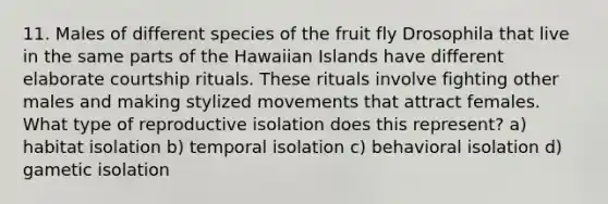 11. Males of different species of the fruit fly Drosophila that live in the same parts of the Hawaiian Islands have different elaborate courtship rituals. These rituals involve fighting other males and making stylized movements that attract females. What type of reproductive isolation does this represent? a) habitat isolation b) temporal isolation c) behavioral isolation d) gametic isolation