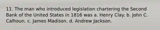 11. The man who introduced legislation chartering the Second Bank of the United States in 1816 was a. Henry Clay. b. John C. Calhoun. c. James Madison. d. Andrew Jackson.