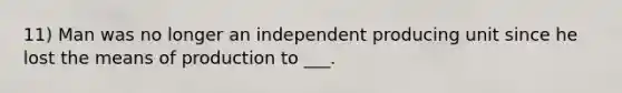 11) Man was no longer an independent producing unit since he lost the means of production to ___.