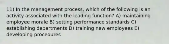 11) In the management process, which of the following is an activity associated with the leading function? A) maintaining employee morale B) setting performance standards C) establishing departments D) training new employees E) developing procedures