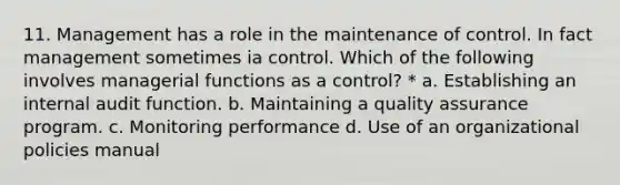 11. Management has a role in the maintenance of control. In fact management sometimes ia control. Which of the following involves managerial functions as a control? * a. Establishing an internal audit function. b. Maintaining a quality assurance program. c. Monitoring performance d. Use of an organizational policies manual