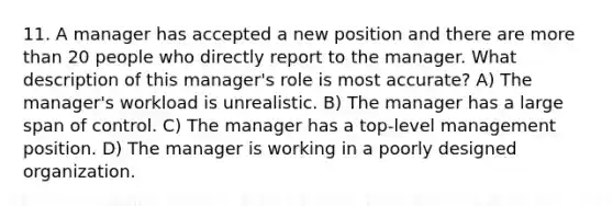 11. A manager has accepted a new position and there are more than 20 people who directly report to the manager. What description of this manager's role is most accurate? A) The manager's workload is unrealistic. B) The manager has a large span of control. C) The manager has a top-level management position. D) The manager is working in a poorly designed organization.