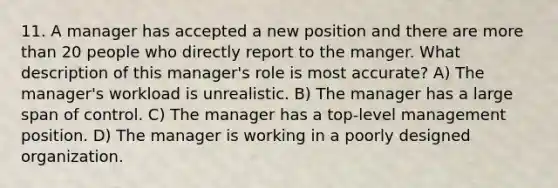 11. A manager has accepted a new position and there are more than 20 people who directly report to the manger. What description of this manager's role is most accurate? A) The manager's workload is unrealistic. B) The manager has a large span of control. C) The manager has a top-level management position. D) The manager is working in a poorly designed organization.