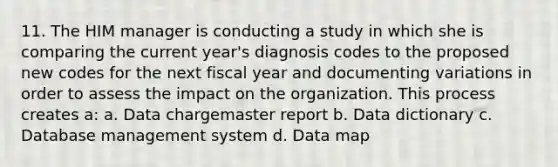 11. The HIM manager is conducting a study in which she is comparing the current year's diagnosis codes to the proposed new codes for the next fiscal year and documenting variations in order to assess the impact on the organization. This process creates a: a. Data chargemaster report b. Data dictionary c. Database management system d. Data map