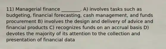 11) Managerial finance ________. A) involves tasks such as budgeting, financial forecasting, cash management, and funds procurement B) involves the design and delivery of advice and financial products C) recognizes funds on an accrual basis D) devotes the majority of its attention to the collection and presentation of financial data