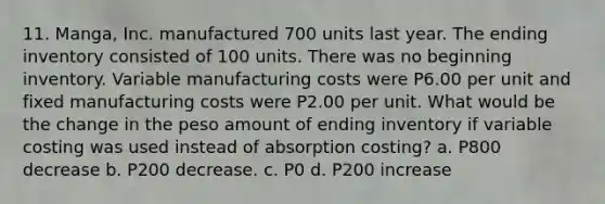 11. Manga, Inc. manufactured 700 units last year. The ending inventory consisted of 100 units. There was no beginning inventory. Variable manufacturing costs were P6.00 per unit and fixed manufacturing costs were P2.00 per unit. What would be the change in the peso amount of ending inventory if variable costing was used instead of absorption costing? a. P800 decrease b. P200 decrease. c. P0 d. P200 increase