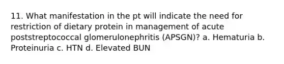 11. What manifestation in the pt will indicate the need for restriction of dietary protein in management of acute poststreptococcal glomerulonephritis (APSGN)? a. Hematuria b. Proteinuria c. HTN d. Elevated BUN