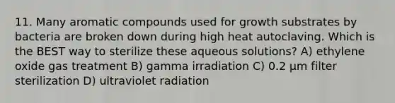 11. Many aromatic compounds used for growth substrates by bacteria are broken down during high heat autoclaving. Which is the BEST way to sterilize these aqueous solutions? A) ethylene oxide gas treatment B) gamma irradiation C) 0.2 μm filter sterilization D) ultraviolet radiation