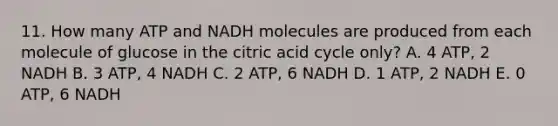 11. How many ATP and NADH molecules are produced from each molecule of glucose in the citric acid cycle only? A. 4 ATP, 2 NADH B. 3 ATP, 4 NADH C. 2 ATP, 6 NADH D. 1 ATP, 2 NADH E. 0 ATP, 6 NADH