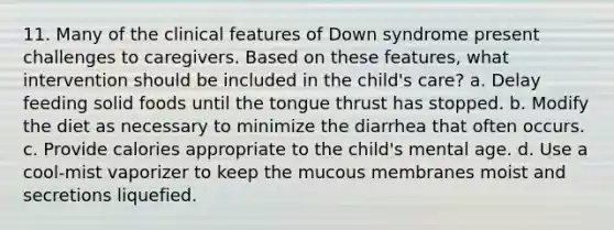 11. Many of the clinical features of Down syndrome present challenges to caregivers. Based on these features, what intervention should be included in the child's care? a. Delay feeding solid foods until the tongue thrust has stopped. b. Modify the diet as necessary to minimize the diarrhea that often occurs. c. Provide calories appropriate to the child's mental age. d. Use a cool-mist vaporizer to keep the mucous membranes moist and secretions liquefied.