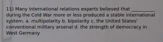 11) Many international relations experts believed that __________ during the Cold War more or less produced a stable international system. a. multipolarity b. bipolarity c. the United States' conventional military arsenal d. the strength of democracy in West Germany