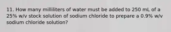 11. How many milliliters of water must be added to 250 mL of a 25% w/v stock solution of sodium chloride to prepare a 0.9% w/v sodium chloride solution?