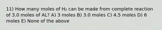 11) How many moles of H₂ can be made from complete reaction of 3.0 moles of AL? A) 3 moles B) 3.0 moles C) 4.5 moles D) 6 moles E) None of the above