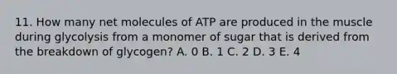 11. How many net molecules of ATP are produced in the muscle during glycolysis from a monomer of sugar that is derived from the breakdown of glycogen? A. 0 B. 1 C. 2 D. 3 E. 4