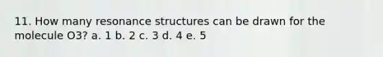 11. How many resonance structures can be drawn for the molecule O3? a. 1 b. 2 c. 3 d. 4 e. 5