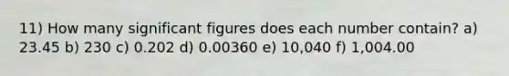 11) How many significant figures does each number contain? a) 23.45 b) 230 c) 0.202 d) 0.00360 e) 10,040 f) 1,004.00