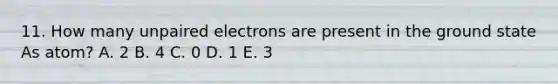 11. How many unpaired electrons are present in the ground state As atom? A. 2 B. 4 C. 0 D. 1 E. 3