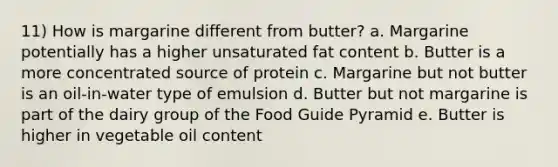 11) How is margarine different from butter? a. Margarine potentially has a higher unsaturated fat content b. Butter is a more concentrated source of protein c. Margarine but not butter is an oil-in-water type of emulsion d. Butter but not margarine is part of the dairy group of the Food Guide Pyramid e. Butter is higher in vegetable oil content