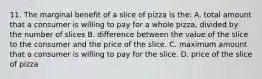 11. The marginal benefit of a slice of pizza is the: A. total amount that a consumer is willing to pay for a whole pizza, divided by the number of slices B. difference between the value of the slice to the consumer and the price of the slice. C. maximum amount that a consumer is willing to pay for the slice. D. price of the slice of pizza