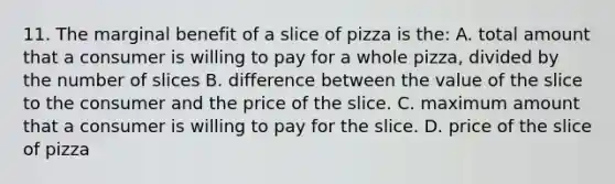 11. The marginal benefit of a slice of pizza is the: A. total amount that a consumer is willing to pay for a whole pizza, divided by the number of slices B. difference between the value of the slice to the consumer and the price of the slice. C. maximum amount that a consumer is willing to pay for the slice. D. price of the slice of pizza