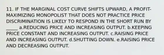 11. IF THE MARGINAL COST CURVE SHIFTS UPWARD, A PROFIT-MAXIMIZING MONOPOLIST THAT DOES NOT PRACTICE PRICE DISCRIMINATION IS LIKELY TO RESPOND IN THE SHORT RUN BY _____ a.REDUCING PRICE AND INCREASING OUTPUT. b.KEEPING PRICE CONSTANT AND INCREASING OUTPUT. c.RAISING PRICE AND INCREASING OUTPUT. d.SHUTTING DOWN. e.RAISING PRICE AND DECREASING OUTPUT.