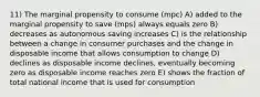 11) The marginal propensity to consume (mpc) A) added to the marginal propensity to save (mps) always equals zero B) decreases as autonomous saving increases C) is the relationship between a change in consumer purchases and the change in disposable income that allows consumption to change D) declines as disposable income declines, eventually becoming zero as disposable income reaches zero E) shows the fraction of total national income that is used for consumption