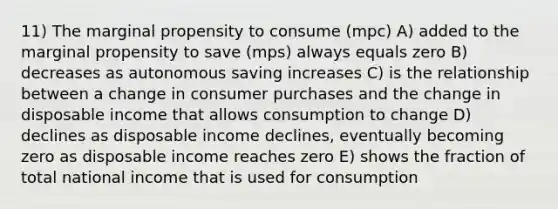 11) The marginal propensity to consume (mpc) A) added to the marginal propensity to save (mps) always equals zero B) decreases as autonomous saving increases C) is the relationship between a change in consumer purchases and the change in disposable income that allows consumption to change D) declines as disposable income declines, eventually becoming zero as disposable income reaches zero E) shows the fraction of total national income that is used for consumption