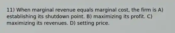 11) When marginal revenue equals marginal cost, the firm is A) establishing its shutdown point. B) maximizing its profit. C) maximizing its revenues. D) setting price.