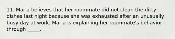 11. Maria believes that her roommate did not clean the dirty dishes last night because she was exhausted after an unusually busy day at work. Maria is explaining her roommate's behavior through _____.