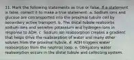 11. Mark the following statements as true or false. If a statement is false, correct it to make a true statement. a. Sodium ions and glucose are cotransported into the proximal tubule cell by secondary active transport. b. The distal tubule reabsorbs sodium ions and secretes potassium and hydrogen ions in response to ADH. c. Sodium ion reabsorption creates a gradient that helps drive the reabsorption of water and many other solutes from the proximal tubule. d. ADH triggers water reabsorption from the nephron loop. e. Obligatory water reabsorption occurs in the distal tubule and collecting system.