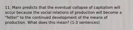 11. Marx predicts that the eventual collapse of capitalism will occur because the social relations of production will become a "fetter" to the continued development of the means of production. What does this mean? (1-3 sentences)