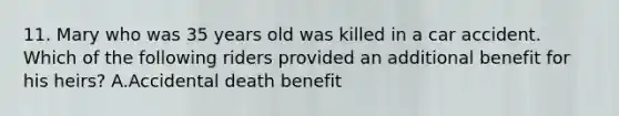 11. Mary who was 35 years old was killed in a car accident. Which of the following riders provided an additional benefit for his heirs? A.Accidental death benefit