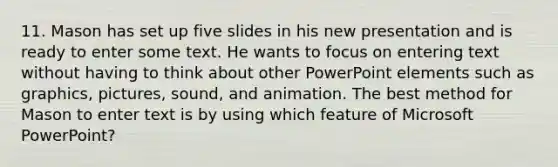 11. Mason has set up five slides in his new presentation and is ready to enter some text. He wants to focus on entering text without having to think about other PowerPoint elements such as graphics, pictures, sound, and animation. The best method for Mason to enter text is by using which feature of Microsoft PowerPoint?