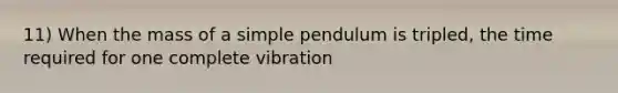 11) When the mass of a simple pendulum is tripled, the time required for one complete vibration