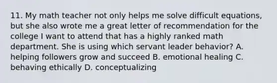 11. My math teacher not only helps me solve difficult equations, but she also wrote me a great letter of recommendation for the college I want to attend that has a highly ranked math department. She is using which servant leader behavior? A. helping followers grow and succeed B. emotional healing C. behaving ethically D. conceptualizing