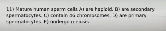 11) Mature human sperm cells A) are haploid. B) are secondary spermatocytes. C) contain 46 chromosomes. D) are primary spermatocytes. E) undergo meiosis.