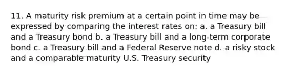 11. A maturity risk premium at a certain point in time may be expressed by comparing the interest rates on: a. a Treasury bill and a Treasury bond b. a Treasury bill and a long-term corporate bond c. a Treasury bill and a Federal Reserve note d. a risky stock and a comparable maturity U.S. Treasury security