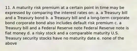 11. A maturity risk premium at a certain point in time may be expressed by comparing the interest rates on: a. a Treasury bill and a Treasury bond b. a Treasury bill and a long-term corporate bond corporate bond also includes default risk premium c. a Treasury bill and a Federal Reserve note Federal Reserve note is fiat money d. a risky stock and a comparable maturity U.S. Treasury security stocks have no maturity date e. none of the above