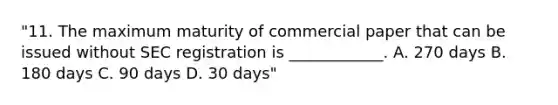 "11. The maximum maturity of commercial paper that can be issued without SEC registration is ____________. A. 270 days B. 180 days C. 90 days D. 30 days"