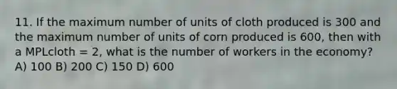 11. If the maximum number of units of cloth produced is 300 and the maximum number of units of corn produced is 600, then with a MPLcloth = 2, what is the number of workers in the economy? A) 100 B) 200 C) 150 D) 600