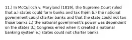 11.) In McCulloch v. Maryland (1819), the Supreme Court ruled that a.) states could form banks and tax them b.) the national government could charter banks and that the state could not tax those banks c.) the national government's power was dependent on the states d.) Congress erred when it created a national banking system e.) states could not charter banks