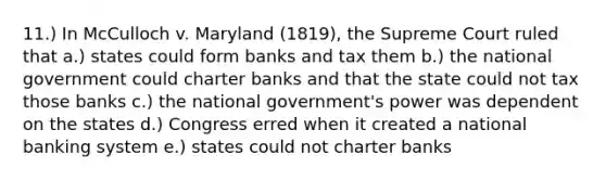 11.) In McCulloch v. Maryland (1819), the Supreme Court ruled that a.) states could form banks and tax them b.) the national government could charter banks and that the state could not tax those banks c.) the national government's power was dependent on the states d.) Congress erred when it created a national banking system e.) states could not charter banks