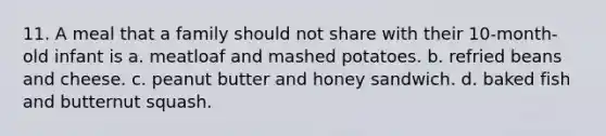 11. A meal that a family should not share with their 10-month-old infant is a. meatloaf and mashed potatoes. b. refried beans and cheese. c. peanut butter and honey sandwich. d. baked fish and butternut squash.