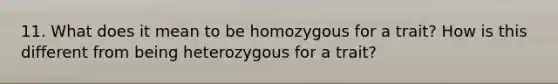 11. What does it mean to be homozygous for a trait? How is this different from being heterozygous for a trait?