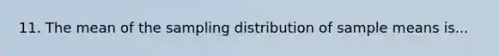 11. The mean of the sampling distribution of sample means is...