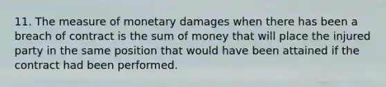 11. The measure of monetary damages when there has been a breach of contract is the sum of money that will place the injured party in the same position that would have been attained if the contract had been performed.