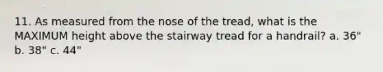 11. As measured from the nose of the tread, what is the MAXIMUM height above the stairway tread for a handrail? a. 36" b. 38" c. 44"