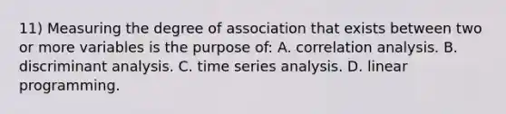 11) Measuring the degree of association that exists between two or more variables is the purpose of: A. correlation analysis. B. discriminant analysis. C. time series analysis. D. linear programming.