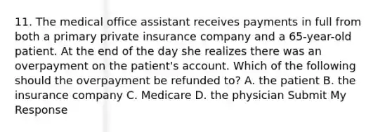 11. The medical office assistant receives payments in full from both a primary private insurance company and a 65-year-old patient. At the end of the day she realizes there was an overpayment on the patient's account. Which of the following should the overpayment be refunded to? A. the patient B. the insurance company C. Medicare D. the physician Submit My Response